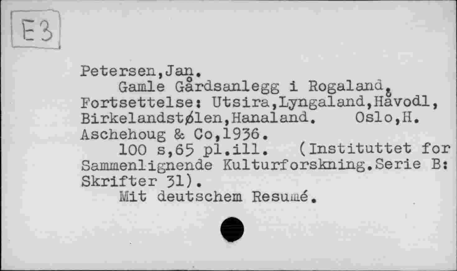 ﻿Petersen,Jan.
Garnie Gardsanlegg і Rogaland& Fortsettelse: Utsira,Lyngaland,Havodl, Birkelandstj61en,Hanaland. Oslo,H. Aschehoug & Co,1936.
100 s,65 pl.ill. (Instituâtet for Sammenlignende Kulturforskning.Serie B: Skrifter 31).
Mit deutschem Résumé.